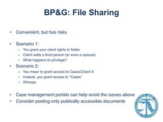 BP&G: File Sharing
• Convenient, but has risks
• Scenario 1:
– You grant your client rights to folder
– Client adds a third person (or even a spouse)
– What happens to privilege?

• Scenario 2:
– You mean to grant access to CasesClient X
– Instead, you grant access to “Cases”
– Whoops

• Case management portals can help avoid the issues above
• Consider posting only publically accessible documents

 