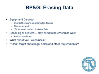 BP&G: Erasing Data
• Equipment Disposal
– Use DoD erasure algorithms for devices
– Phones as well!
– “Brute force” method if all else fails

• Speaking of printers… they need to be erased as well!
– And fax machines

• What about VoIP voicemails?
• **Don’t forget about legal holds and other requirements**

 