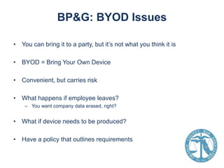 BP&G: BYOD Issues
• You can bring it to a party, but it’s not what you think it is
• BYOD = Bring Your Own Device
• Convenient, but carries risk
• What happens if employee leaves?
– You want company data erased, right?

• What if device needs to be produced?
• Have a policy that outlines requirements

 