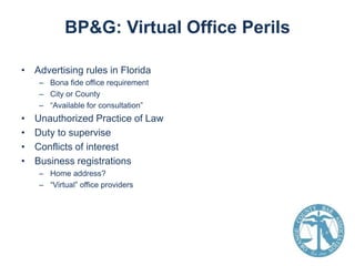 BP&G: Virtual Office Perils
• Advertising rules in Florida
– Bona fide office requirement
– City or County
– “Available for consultation”

•
•
•
•

Unauthorized Practice of Law
Duty to supervise
Conflicts of interest
Business registrations
– Home address?
– “Virtual” office providers

 