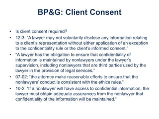 BP&G: Client Consent
• Is client consent required?
• 12-3: “A lawyer may not voluntarily disclose any information relating
to a client’s representation without either application of an exception
to the confidentiality rule or the client’s informed consent.”
• “A lawyer has the obligation to ensure that confidentiality of
information is maintained by nonlawyers under the lawyer’s
supervision, including nonlawyers that are third parties used by the
lawyer in the provision of legal services.”
• 07-02: “the attorney make reasonable efforts to ensure that the
nonlawyers’ conduct is consistent with the ethics rules.”
• 10-2: “If a nonlawyer will have access to confidential information, the
lawyer must obtain adequate assurances from the nonlawyer that
confidentiality of the information will be maintained.“

 