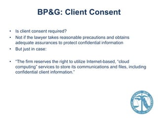 BP&G: Client Consent
• Is client consent required?
• Not if the lawyer takes reasonable precautions and obtains
adequate assurances to protect confidential information
• But just in case:

• “The firm reserves the right to utilize Internet-based, “cloud
computing” services to store its communications and files, including
confidential client information.”

 