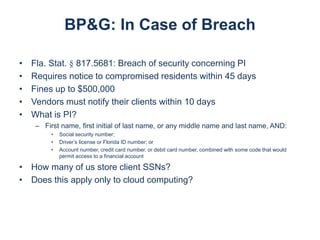 BP&G: In Case of Breach
•
•
•
•
•

Fla. Stat. § 817.5681: Breach of security concerning PI
Requires notice to compromised residents within 45 days
Fines up to $500,000
Vendors must notify their clients within 10 days
What is PI?
– First name, first initial of last name, or any middle name and last name, AND:
•
•
•

Social security number;
Driver’s license or Florida ID number; or
Account number, credit card number, or debit card number, combined with some code that would
permit access to a financial account

• How many of us store client SSNs?
• Does this apply only to cloud computing?

 