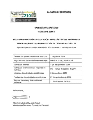 FACULTAD DE EDUCACIÓN
CALENDARIO ACADÉMICO
SEMESTRE 2014-2
PROGRAMA MAESTRÍA EN EDUCACIÓN MEDELLÍN Y SEDES REGIONALES
PROGRAMA MAESTRÍA EN EDUCACIÓN EN CIENCIAS NATURALES
Aprobado por el Consejo de Facultad Acta 2264 del 27 de mayo de 2014
Generación de la liquidación de matrícula 1 de julio de 2014
Pago del valor de la matrícula sin recargo Hasta el 31 de julio de 2014
Matrículas en línea 4 y 5 de agosto de 2014
Matrículas extemporáneas y ajustes de
matrícula
Del 11 al 20 de agosto de 2014
Iniciación de actividades académicas 8 de agosto de 2014
Finalización de actividades académicas 27 de noviembre de 2014
Reporte de notas y finalización del
semestre
11 de diciembre de 2014
Atentamente,
ARLEY FABIO OSSA MONTOYA
Vicedecano/Secretario Consejo de Facultad
 
