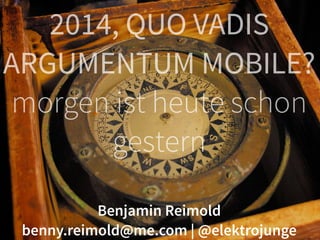 2014, QUO VADIS 
ARGUMENTUM MOBILE? 
morgen ist heute schon 
gestern 
Benjamin Reimold 
benny.reimold@me.com | @elektrojunge 
 