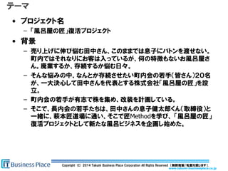www.takumi-businessplace.co.jp
Copyright (C) 2014 Takumi Business Place Corporation All Rights Reserved （無断複製/転載を禁じます）.
テーマ
• プロジェクト名
– 「風呂屋の匠」復活プロジェクト
• 背景
– 売り上げに伸び悩む田中さん、このままでは息子にバトンを渡せない。
町内ではそれなりにお客は入っているが、何の特徴もないお風呂屋さ
ん。廃業するか、存続するか悩む日々。
– そんな悩みの中、なんとか存続させたい町内会の若手（皆さん）２０名
が、一大決心して田中さんを代表とする株式会社「風呂屋の匠」を設
立。
– 町内会の若手が有志で株を集め、改装を計画している。
– そこで、長内会の若手たちは、田中さんの息子健太郎くん（取締役）と
一緒に、萩本匠道場に通い、そこで匠Methodを学び、 「風呂屋の匠」
復活プロジェクトとして新たな風呂ビジネスを企画し始めた。
 