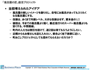 www.takumi-businessplace.co.jp
Copyright (C) 2014 Takumi Business Place Corporation All Rights Reserved （無断複製/転載を禁じます）.
「風呂屋の匠」復活プロジェクト
• 当初考えられたアイデア
– 風呂屋の新しいイメージを創りだし、自宅にお風呂があっても入りたく
なる風呂屋にする。
– 改築は、あくまで内装レベル。大きな改装はせず、資本金の1/2
– 値段は、今までの風呂屋より高く、最近流行りのスーパー風呂屋よりも
安くする。中間路線。
– 町内の人たちは割引を設けて、週２回は来てもらうようにしたい。
– 近隣からもお客さんを迎え入れたい。都合よく地下鉄駅に近い。
– 町おこしプロジェクトとしても認めてもらえないだろうか？
 
