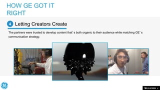 HOW GE GOT IT
RIGHT
4

Letting Creators Create

The partners were trusted to develop content that’s both organic to their audience while matching GE’s
communication strategy.

8

 