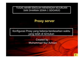 Proxy server
TUGAS AKHIR SEKOLAH MENENGAH KEJURUANTUGAS AKHIR SEKOLAH MENENGAH KEJURUAN
SMK DHARMA SISWA 1 SIDOARJO
Konfigurasi Proxy yang bekerja berdasarkan waktuKonfigurasi Proxy yang bekerja berdasarkan waktu
yang telah di tentukan
Created by :
Muhammad Nur Achsan
 