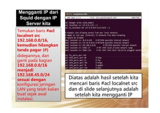 Mengganti IP dariMengganti IP dari
Squid dengan IP
Server kita
Temukan baris #acl
localnet src
192.168.0.0/16,
kemudian hilangkan
tanda pagar (#)
didepannya, dandidepannya, dan
ganti pada bagian
192.168.0.0/16
menjadi
192.168.45.0/24
sesuai dengan
konfigurasi jaringan
LAN yang telah kalian
buat sejak awal
instalasi.
Diatas adalah hasil setelah kita
mencari baris #acl localnet src
dan di slide selanjutnya adalah
setelah kita mengganti IP
 