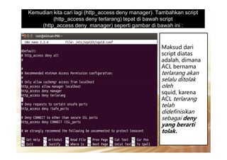 Kemudian kita cari lagi (http_access deny manager). Tambahkan script
(http_access deny terlarang) tepat di bawah script
(http_access deny manager) seperti gambar di bawah ini :
Maksud dari
script diatas
adalah, dimana
ACL bernama
terlarang akan
selalu ditolakselalu ditolak
oleh
squid, karena
ACL terlarang
telah
didefinisikan
sebagai deny
yang berarti
tolak.
 