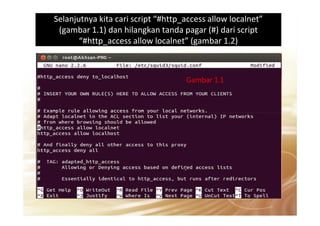 Selanjutnya kita cari script “#http_access allow localnet”
(gambar 1.1) dan hilangkan tanda pagar (#) dari script
“#http_access allow localnet” (gambar 1.2)
Gambar 1.1
 