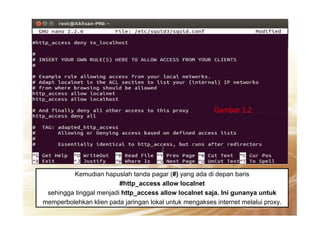 Gambar 1.2
Kemudian hapuslah tanda pagar (#) yang ada di depan baris
#http_access allow localnet
sehingga tinggal menjadi http_access allow localnet saja. Ini gunanya untuk
memperbolehkan klien pada jaringan lokal untuk mengakses internet melalui proxy.
Gambar 1.2
 