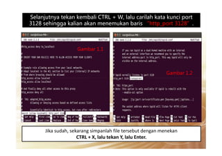 Selanjutnya tekan kembali CTRL + W, lalu carilah kata kunci port
3128 sehingga kalian akan menemukan baris “http_port 3128”.
Gambar 1.1
Gambar 1.2
Jika sudah, sekarang simpanlah file tersebut dengan menekan
CTRL + X, lalu tekan Y, lalu Enter.
 