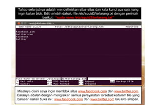 Tahap selanjutnya adalah mendefiniskan situs-situs dan kata kunci apa saja yang
ingin kalian blok. Edit terlebih dahulu file /etc/squid3/terlarang.txt dengan perintah
berikut : “sudo nano /etc/squid3/terlarang.txt”
Misalnya disini saya ingin memblok situs www.facebook.com dan www.twitter.com.
Caranya adalah dengan mengisikan semua persyaratan tersebut kedalam file yang
barusan kalian buka ini : www.facebook.com dan www.twitter.com lalu kita simpan.
 
