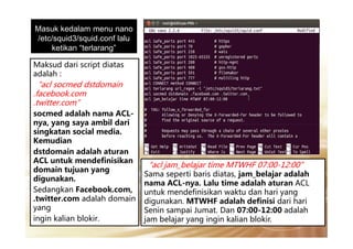 Masuk kedalam menu nano
/etc/squid3/squid.conf lalu
ketikan “terlarang”
Maksud dari script diatas
adalah :
“acl socmed dstdomain
.facebook.com
.twitter.com”
socmed adalah nama ACL-
nya, yang saya ambil darinya, yang saya ambil dari
singkatan social media.
Kemudian
dstdomain adalah aturan
ACL untuk mendefinisikan
domain tujuan yang
digunakan.
Sedangkan Facebook.com,
.twitter.com adalah domain
yang
ingin kalian blokir.
“acl jam_belajar time MTWHF 07:00-12:00”
Sama seperti baris diatas, jam_belajar adalah
nama ACL-nya. Lalu time adalah aturan ACL
untuk mendefinisikan waktu dan hari yang
digunakan. MTWHF adalah definisi dari hari
Senin sampai Jumat. Dan 07:00-12:00 adalah
jam belajar yang ingin kalian blokir.
 