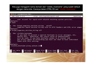 Kita juga mengganti nama domain dari “visible_hostname” yang sudah default
dengan nama kita. Caranya tekan CTRL+W cari “Visible_hostname”
 