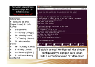 Kemudian kita settingan
timer nya juga, kita cari
terlebih dahulu
“http_access deny all”
keterangan :
# acl nama acl time
[day-abbrevs] [h1:m1-
h2:m2]
# day-abbrevs:
# S - Sunday (Minggu)# S - Sunday (Minggu)
# M - Monday (Senin)
# T - Tuesday (Selasa)
# W - Wednesday
(Rabu)
# H - Thursday (Kamis)
# F - Friday (Jumat)
# A - Saturday (Sabtu)
# h1:m1 harus kurang
dari h2:m2
Setelah selesai konfigurasi kita simpan
konfigurasinya dengan cara tekan
Ctrl+X kemudian tekan “Y” dan enter.
 