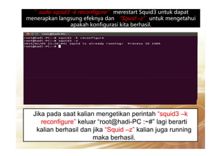 ”sudo squid3 -k reconfigure” merestart Squid3 untuk dapat”sudo squid3 -k reconfigure” merestart Squid3 untuk dapat
menerapkan langsung efeknya dan “Squid –z” untuk mengetahui
apakah konfigurasi kita berhasil.
Jika pada saat kalian mengetikan perintah “squid3 –k
reconfigure” keluar “root@hadi-PC :~#” lagi berarti
kalian berhasil dan jika “Squid –z” kalian juga running
maka berhasil.
 