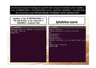 Lalu kita buat swap dari konfigurasi squid kita tadi, dengan cara ketikan script “iptables –
t nat –A PREROUTING –s 192.168.45.0/24 –p tcp –-dport 80 –j REDIRECT –-to-ports 3128
dan menyimpan swap kita tadi dengan mengetikan script “iptables-save”.
Iptables –t nat –A PREROUTING –s
192.168.45.0/24 –p tcp –dport 80 –j
REDIRECT –to-ports 3128 Iptables-save
 