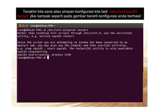 Terakhir kita save atau simpan konfigurasi kita tadi “/etc/init.d/squid3
restart” jika nampak seperti pada gambar berarti konfigurasi anda berhasil :
 