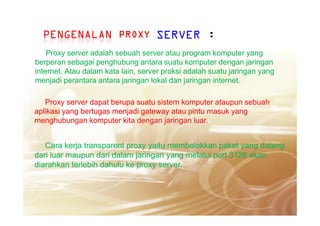 PROXYPROXYPROXYPROXY
Proxy server adalah sebuah server atau program komputer yang
berperan sebagai penghubung antara suatu komputer dengan jaringan
internet. Atau dalam kata lain, server proksi adalah suatu jaringan yang
menjadi perantara antara jaringan lokal dan jaringan internet.
SERVER :PENGENALAN
Proxy server dapat berupa suatu sistem komputer ataupun sebuah
aplikasi yang bertugas menjadi gateway atau pintu masuk yangaplikasi yang bertugas menjadi gateway atau pintu masuk yang
menghubungan komputer kita dengan jaringan luar.
Cara kerja transparent proxy yaitu membelokkan paket yang datang
dari luar maupun dari dalam jaringan yang melalui port 3128 akan
diarahkan terlebih dahulu ke proxy server.
 