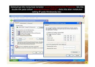 Selanjutnya kita menjumpai tampilan “Local Area Connection Properties” lalu kita
double klik pada tulisan “Internet Protocol (TCP/IP)” disitu kita akan melakukan
setting IP pada WindowsXp kita :
 