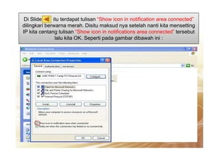 Di Slide itu terdapat tulisan “Show icon in notification area connected”
dilingkari berwarna merah. Disitu maksud nya setelah nanti kita mensetting
IP kita centang tulisan “Show icon in notifications area connected” tersebut
lalu kita OK. Seperti pada gambar dibawah ini :
30
 
