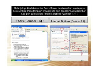 Selanjutnya kita lakukan tes Proxy Server berdasarakan waktu pada
browser kita. Pada tampilan browser kita pilih dan klik “Tools (Gambar
1.6)” pilih dan klik lagi “Internet Options (Gambar 1.7)” :
Tools (Gambar 1.6) : Internet Options (Gambar 1.7) :
 