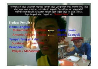 Biodata Penulis :
Nama Lengkap :
Muhammad Nur Achsan (Nama Jawa)
Antonio Akhsan da Silva (Nama Spanyol)
Terimakasih saya ucapkan kepada teman saya yang telah mau membantu saya
dan juga saya ucapkan terimakasih kepada Guru Kejuruan yang telah
memberikan solusi atau jalan keluar agar tugas saya ini bisa selesai.
Saya tanpa kalian bagaikan “Butiran Debu” :D
Antonio Akhsan da Silva (Nama Spanyol)
Tempat Tanggal Lahir :
Surabaya, 26 Juni 1996
Pekerjaan :
Pelajar / Mahasiswa
 