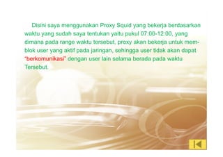 Disini saya menggunakan Proxy Squid yang bekerja berdasarkan
waktu yang sudah saya tentukan yaitu pukul 07:00-12:00, yang
dimana pada range waktu tersebut, proxy akan bekerja untuk mem-
blok user yang aktif pada jaringan, sehingga user tidak akan dapat
“berkomunikasi” dengan user lain selama berada pada waktu
Tersebut.
 