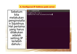 A. Konfigurasi IP Address pada server
Sebelum
kita
melakukan
penginstalla
n Squidnya.
Hal pertamaHal pertama
yang harus
dilakukan
adalah
setting IP
terlebih
dahulu :
 