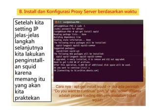 Setelah kita
setting IP
jelas-jelas
langkah
selanjutnya
kita lakukan
B. Install dan Konfigurasi Proxy Server berdasarkan waktu
Cara nya : apt-get install squid -> jika ada perintah
“Do you want to continue” pilih “y” lalu “enter” (Diatas
adalah proses loading dari penginstallan paket
squid)
kita lakukan
penginstall-
an squid
karena
memang itu
yang akan
kita
praktekan
 