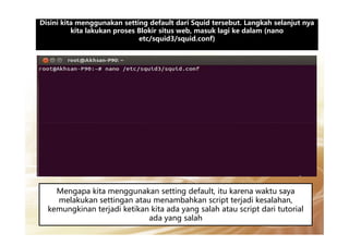 Disini kita menggunakan setting default dari Squid tersebut. Langkah selanjut nyaDisini kita menggunakan setting default dari Squid tersebut. Langkah selanjut nya
kita lakukan proses Blokir situs web, masuk lagi ke dalam (nano
etc/squid3/squid.conf)
Mengapa kita menggunakan setting default, itu karena waktu saya
melakukan settingan atau menambahkan script terjadi kesalahan,
kemungkinan terjadi ketikan kita ada yang salah atau script dari tutorial
ada yang salah
 