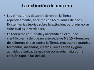 La extinción de una era 
• Los dinosaurios desaparecieron de la Tierra 
repentinamente, hace más de 65 millones de años. 
Existen varias teorías sobre la extinción, pero aún no se 
sabe cual es la verdadera. 
• La teoría más difundida y aceptada en el mundo 
científico es la de que un asteroide de 6 a 15 kilómetros 
de diámetro choco contra la Tierra, provocando grandes 
tormentas, incendios, vientos, lluvias ácidas y gran 
actividad sísmica. La nube de polvo originada por la 
colisión tapó la luz del sol. 
 