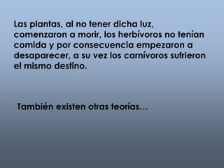 Las plantas, al no tener dicha luz, 
comenzaron a morir, los herbívoros no tenían 
comida y por consecuencia empezaron a 
desaparecer, a su vez los carnívoros sufrieron 
el mismo destino. 
También existen otras teorías… 
 