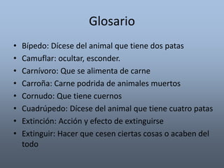 Glosario 
• Bípedo: Dícese del animal que tiene dos patas 
• Camuflar: ocultar, esconder. 
• Carnívoro: Que se alimenta de carne 
• Carroña: Carne podrida de animales muertos 
• Cornudo: Que tiene cuernos 
• Cuadrúpedo: Dícese del animal que tiene cuatro patas 
• Extinción: Acción y efecto de extinguirse 
• Extinguir: Hacer que cesen ciertas cosas o acaben del 
todo 
 