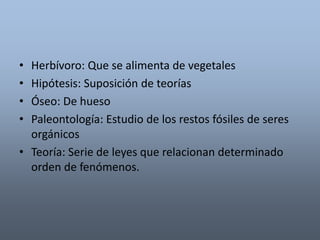 • Herbívoro: Que se alimenta de vegetales 
• Hipótesis: Suposición de teorías 
• Óseo: De hueso 
• Paleontología: Estudio de los restos fósiles de seres 
orgánicos 
• Teoría: Serie de leyes que relacionan determinado 
orden de fenómenos. 
