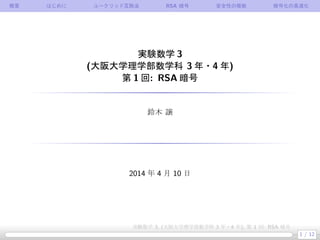 概要 はじめに ユークリッド互除法 RSA 暗号 安全性の根拠 暗号化の高速化
実験数学 3
(大阪大学理学部数学科 3 年・4 年)
第 1 回: RSA 暗号
鈴木 譲
2014 年 4 月 10 日
1 / 12
実験数学 3, (大阪大学理学部数学科 3 年・4 年), 第 1 回: RSA 暗号
 