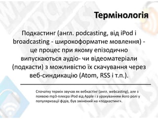 Термінологія
Подкастинг (англ. podcasting, від iPod і
broadcasting - широкоформатне мовлення) -
це процес при якому епізодично
випускаються аудіо- чи відеоматеріали
(подкасти) з можливістю їх скачування через
веб-синдикацію (Atom, RSS і т.п.).
Спочатку термін звучав як вебкастінг (англ. webcasting), але з
появою mp3-плеєра iPod від Apple і з урахуванням його ролі у
популяризації фідів, був змінений на «подкастинг».
 