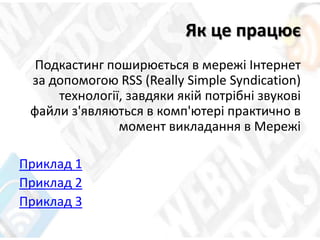 Як це працює
Подкастинг поширюється в мережі Інтернет
за допомогою RSS (Really Simple Syndication)
технології, завдяки якій потрібні звукові
файли з'являються в комп'ютері практично в
момент викладання в Мережі
Приклад 1
Приклад 2
Приклад 3
 