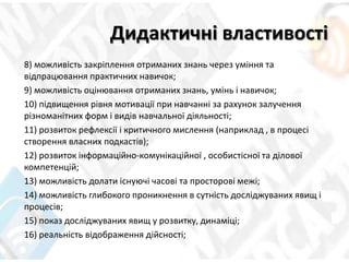 Дидактичні властивості
8) можливість закріплення отриманих знань через уміння та
відпрацювання практичних навичок;
9) можливість оцінювання отриманих знань, умінь і навичок;
10) підвищення рівня мотивації при навчанні за рахунок залучення
різноманітних форм і видів навчальної діяльності;
11) розвиток рефлексії і критичного мислення (наприклад , в процесі
створення власних подкастів);
12) розвиток інформаційно-комунікаційної , особистісної та ділової
компетенцій;
13) можливість долати існуючі часові та просторові межі;
14) можливість глибокого проникнення в сутність досліджуваних явищ і
процесів;
15) показ досліджуваних явищ у розвитку, динаміці;
16) реальність відображення дійсності;
 
