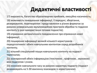 Дидактичні властивості
17) виразність, багатство образотворчих прийомів, емоційна насиченість;
18) можливість генерування інформації, її передачі, зберігання,
резервування, перетворення і представлення в різних форматах за
рахунок універсальних мультимедійних пристроїв обробки та подання
контенту (у разі використання готових подкастів);
19) отримання автоматичного повідомлення про отримання нової
інформації;
20) поширення інформації великій кількості користувачів -
передплатників і обмін навчальним контентом серед розробників
контенту;
21) вільний спеціальний пошук навчального контенту на подкаст-
терміналах;
22) асинхронний обмін інформацією (текстовою , графічною , звуковою)
між педагогом і учнем.
23) економія навчального часу за рахунок характеру подкасту (подкаст
розраховують на 5-30 хвилинну взаємодію із користувачем).
 