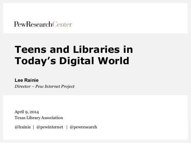 Teens and Libraries in
Today’s Digital World
Lee Rainie
Director – Pew Internet Project
April 9, 2014
Texas Library Associ...