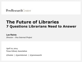 The Future of Libraries
7 Questions Librarians Need to Answer
Lee Rainie
Director – Pew Internet Project
April 10, 2014
Texas Library Association
@lrainie | @pewinternet | @pewresearch
 