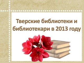 Тверские библиотеки и
библиотекари в 2013 году
 