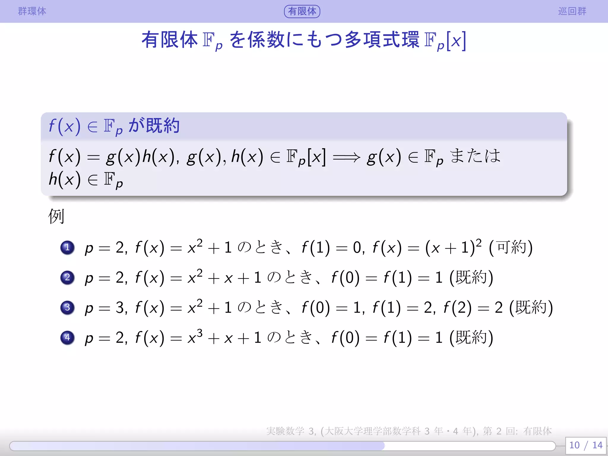 群環体 有限体 巡回群
有限体 Fp を係数にもつ多項式環 Fp[x]
f (x) ∈ Fp が既約
.
.
f (x) = g(x)h(x), g(x), h(x) ∈ Fp[x] =⇒ g(x) ∈ Fp または
h(x) ∈ Fp
例
.
1 p = 2, f (x) = x2
+ 1 のとき、f (1) = 0, f (x) = (x + 1)2
(可約)
.
2 p = 2, f (x) = x2
+ x + 1 のとき、f (0) = f (1) = 1 (既約)
3 p = 3, f (x) = x2
+ 1 のとき、f (0) = 1, f (1) = 2, f (2) = 2 (既約)
4 p = 2, f (x) = x3
+ x + 1 のとき、f (0) = f (1) = 1 (既約)
10 / 14
実験数学 3, (大阪大学理学部数学科 3 年・4 年), 第 2 回: 有限体
 