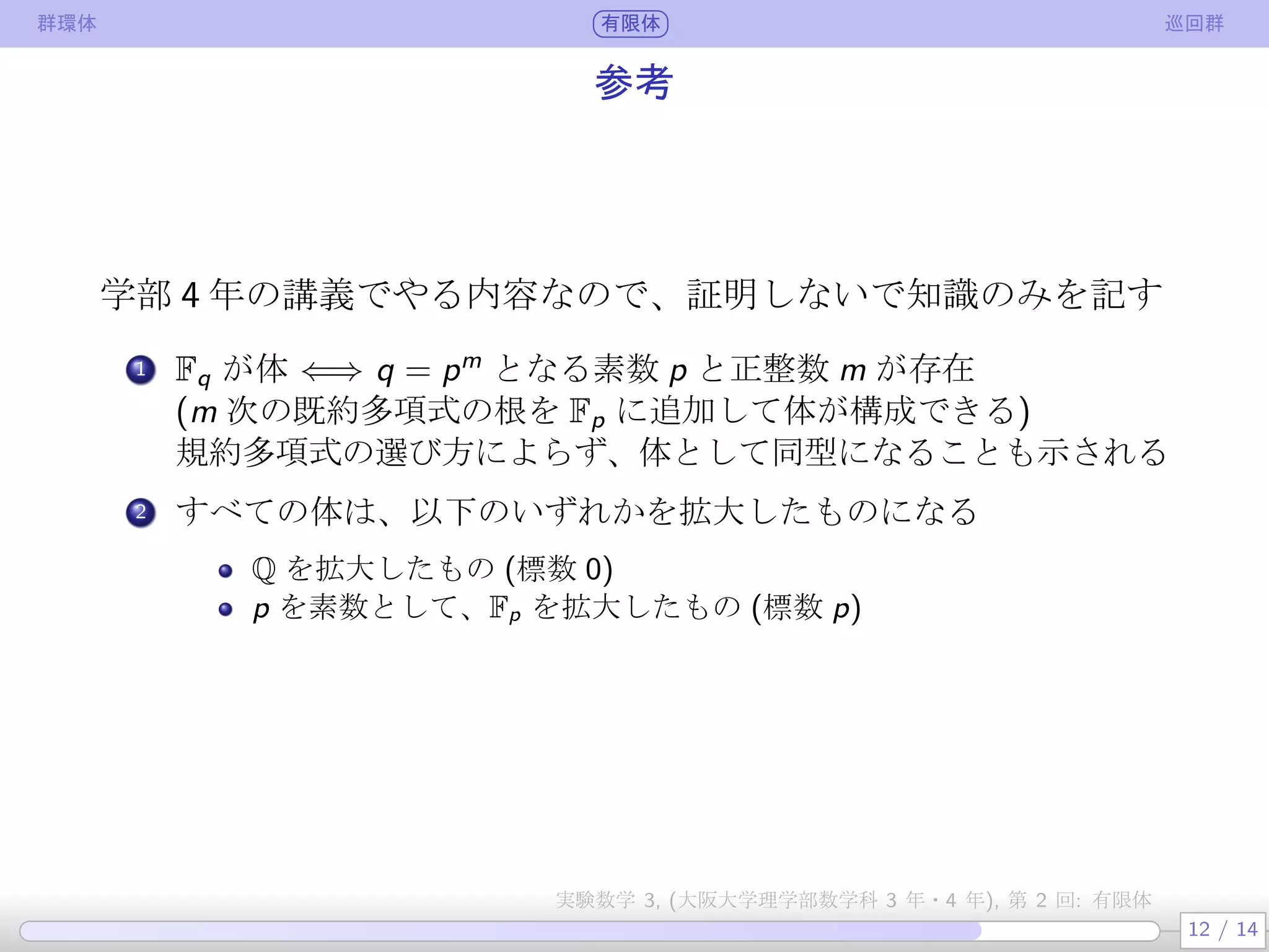群環体 有限体 巡回群
参考
学部 4 年の講義でやる内容なので、証明しないで知識のみを記す
.
1 Fq が体 ⇐⇒ q = pm
となる素数 p と正整数 m が存在
(m 次の既約多項式の根を Fp に追加して体が構成できる)
既約多項式の選び方によらず、体として同型になることも示される
.
2 すべての体は、以下のいずれかを拡大したものになる
Q を拡大したもの (標数 0)
p を素数として、Fp を拡大したもの (標数 p)
12 / 14
実験数学 3, (大阪大学理学部数学科 3 年・4 年), 第 2 回: 有限体
 