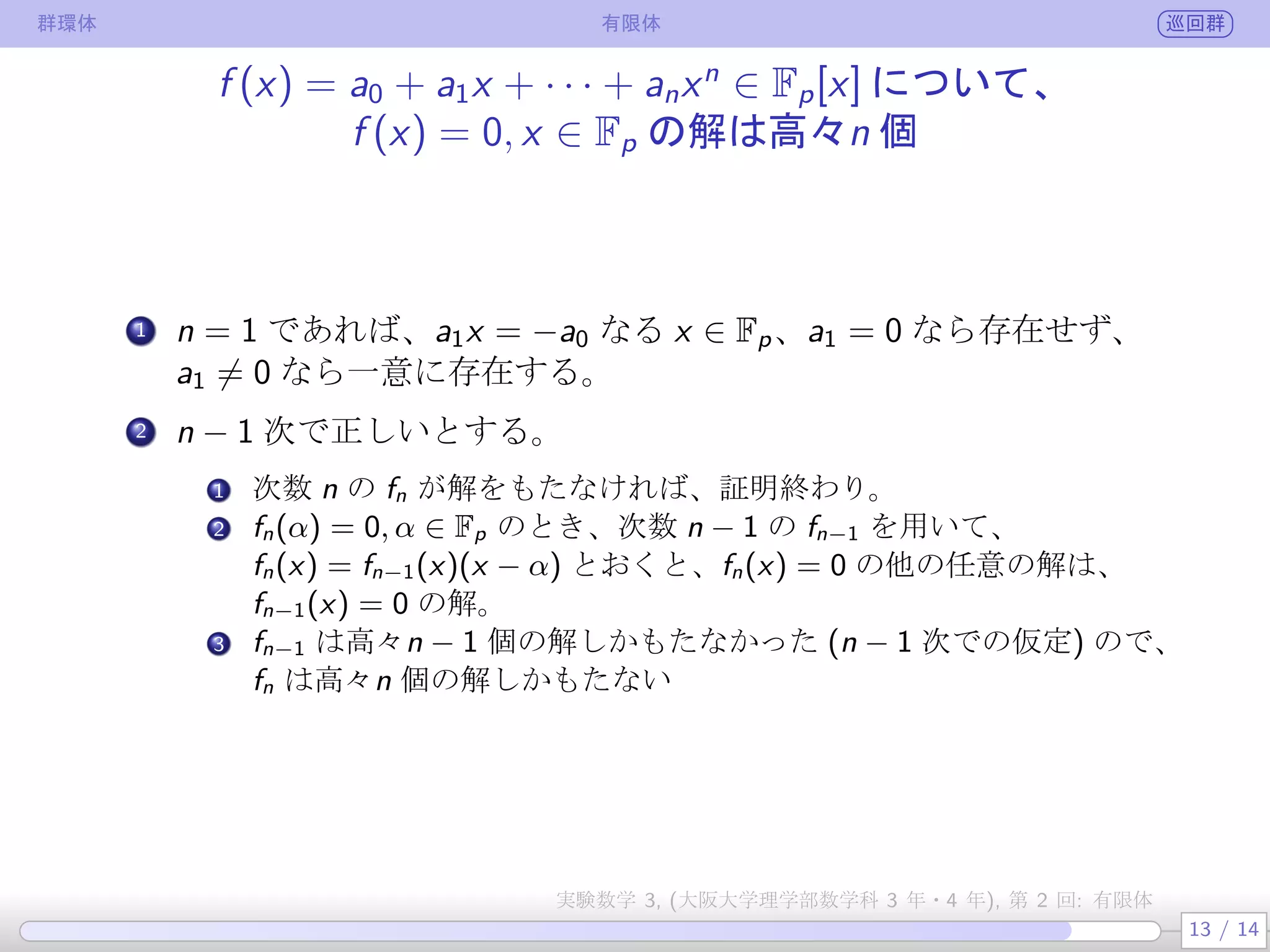 群環体 有限体 巡回群
f (x) = a0 + a1x + · · · + anxn
∈ Fp[x] について、
f (x) = 0, x ∈ Fp の解は高々n 個
.
1 n = 1 であれば、a1x = −a0 なる x ∈ Fp は、a1 = 0 なら存在せず、
a1 ̸= 0 なら一意に存在する。
.
2 n − 1 次で正しいとする。
.
.
1 次数 n の fn が解をもたなければ、証明終わり。
.
.
2 fn(α) = 0, α ∈ Fp のとき、次数 n − 1 の fn−1 を用いて、
fn(x) = fn−1(x)(x − α) とおくと、fn(x) = 0 の他の任意の解は、
fn−1(x) = 0 の解。
3 fn−1 は高々n − 1 個の解しかもたなかった (n − 1 次での仮定) ので、
fn は高々n 個の解しかもたない
13 / 14
実験数学 3, (大阪大学理学部数学科 3 年・4 年), 第 2 回: 有限体
 
