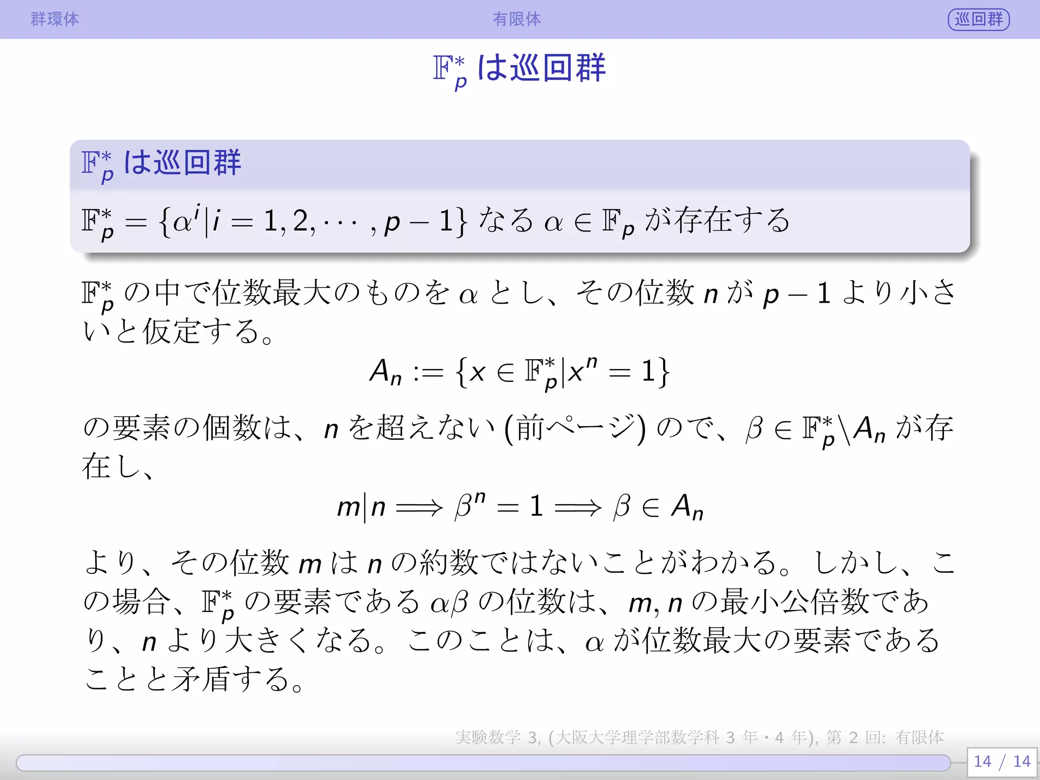 群環体 有限体 巡回群
F∗
p は巡回群
F∗
p は巡回群
.
.
.
F∗
p = {αi |i = 1, 2, · · · , p − 1} なる α ∈ Fp が存在する
F∗
p の中で位数最大のものを α とし、その位数 n が p − 1 より小さ
いと仮定する (αp−1 = 1 より、αp−1 の位数は p − 1 以下)。
An := {x ∈ F∗
p|xn
= 1}
の要素の個数は、n を超えない (前ページ) ので、β ∈ F∗
pAn が存
在し、その位数 m は
m|n =⇒ βn
= 1 =⇒ β ∈ An
より、n の約数ではないことがわかる。しかし、この場合、F∗
p の
要素である αβ の位数は、m, n の最小公倍数であり、n より大き
くなる。このことは、α が位数最大の要素であることと矛盾する。
14 / 14
実験数学 3, (大阪大学理学部数学科 3 年・4 年), 第 2 回: 有限体
 